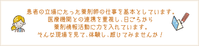 患者の立場にたった薬剤師の仕事を基本としています。医療機関との連携を重視し、日ごろから薬剤情報活動に力を入れています。そんな現場を見て、体験し、感じてみませんか！