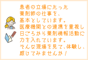 患者の立場にたった薬剤師の仕事を基本としています。医療機関との連携を重視し、日ごろから薬剤情報活動に力を入れています。そんな現場を見て、体験し、感じてみませんか！